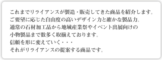 これまでリライアンスが製造・販売してきた商品を紹介します。
ご要望に応じた自由度の高いデザイン力と確かな製品力。
通常の石材加工品から地域産業祭やイベント出展向けの
小物製品まで数多く取揃えております。
信頼を形に変えていく・・・
それがリライアンスの提案する商品です。
